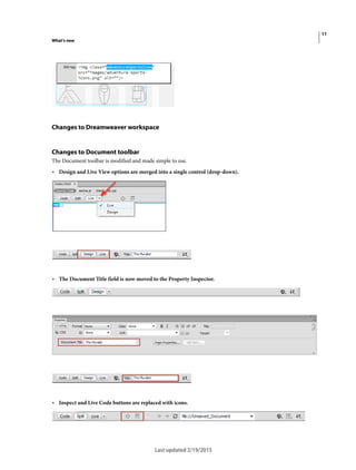 11
What's new
Last updated 2/19/2015
Changes to Dreamweaver workspace
Changes to Document toolbar
The Document toolbar is modified and made simple to use.
• Design and Live View options are merged into a single control (drop-down).
• The Document Title field is now moved to the Property Inspector.
• Inspect and Live Code buttons are replaced with icons.
 