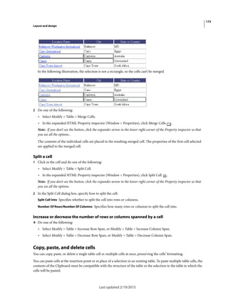 173
Layout and design
Last updated 2/19/2015
In the following illustration, the selection is not a rectangle, so the cells can’t be merged.
2 Do one of the following:
• Select Modify > Table > Merge Cells.
• In the expanded HTML Property inspector (Window > Properties), click Merge Cells .
Note: If you don’t see the button, click the expander arrow in the lower-right corner of the Property inspector so that
you see all the options..
The contents of the individual cells are placed in the resulting merged cell. The properties of the first cell selected
are applied to the merged cell.
Split a cell
1 Click in the cell and do one of the following:
• Select Modify > Table > Split Cell.
• In the expanded HTML Property inspector (Window > Properties), click Split Cell .
Note: If you don’t see the button, click the expander arrow in the lower-right corner of the Property inspector so that
you see all the options.
2 In the Split Cell dialog box, specify how to split the cell:
Split Cell Into Specifies whether to split the cell into rows or columns.
Number Of Rows/Number Of Columns Specifies how many rows or columns to split the cell into.
Increase or decrease the number of rows or columns spanned by a cell
❖ Do one of the following:
• Select Modify > Table > Increase Row Span, or Modify > Table > Increase Column Span.
• Select Modify > Table > Decrease Row Span, or Modify > Table > Decrease Column Span.
Copy, paste, and delete cells
You can copy, paste, or delete a single table cell or multiple cells at once, preserving the cells’ formatting.
You can paste cells at the insertion point or in place of a selection in an existing table. To paste multiple table cells, the
contents of the Clipboard must be compatible with the structure of the table or the selection in the table in which the
cells will be pasted.
 