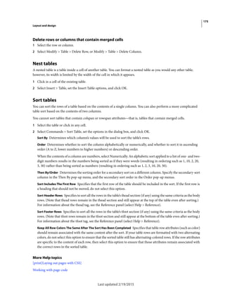 175
Layout and design
Last updated 2/19/2015
Delete rows or columns that contain merged cells
1 Select the row or column.
2 Select Modify > Table > Delete Row, or Modify > Table > Delete Column.
Nest tables
A nested table is a table inside a cell of another table. You can format a nested table as you would any other table;
however, its width is limited by the width of the cell in which it appears.
1 Click in a cell of the existing table.
2 Select Insert > Table, set the Insert Table options, and click OK.
Sort tables
You can sort the rows of a table based on the contents of a single column. You can also perform a more complicated
table sort based on the contents of two columns.
You cannot sort tables that contain colspan or rowspan attributes—that is, tables that contain merged cells.
1 Select the table or click in any cell.
2 Select Commands > Sort Table, set the options in the dialog box, and click OK.
Sort By Determines which column’s values will be used to sort the table’s rows.
Order Determines whether to sort the column alphabetically or numerically, and whether to sort it in ascending
order (A to Z, lower numbers to higher numbers) or descending order.
When the contents of a column are numbers, select Numerically. An alphabetic sort applied to a list of one- and two-
digit numbers results in the numbers being sorted as if they were words (resulting in ordering such as 1, 10, 2, 20,
3, 30) rather than being sorted as numbers (resulting in ordering such as 1, 2, 3, 10, 20, 30).
Then By/Order Determines the sorting order for a secondary sort on a different column. Specify the secondary-sort
column in the Then By pop-up menu, and the secondary sort order in the Order pop-up menus.
Sort Includes The First Row Specifies that the first row of the table should be included in the sort. If the first row is
a heading that should not be moved, do not select this option.
Sort Header Rows Specifies to sort all the rows in the table’s thead section (if any) using the same criteria as the body
rows. (Note that thead rows remain in the thead section and still appear at the top of the table even after sorting.)
For information about the thead tag, see the Reference panel (select Help > Reference).
Sort Footer Rows Specifies to sort all the rows in the table’s tfoot section (if any) using the same criteria as the body
rows. (Note that tfoot rows remain in the tfoot section and still appear at the bottom of the table even after sorting.)
For information about the tfoot tag, see the Reference panel (select Help > Reference).
Keep All Row Colors The Same After The Sort Has Been Completed Specifies that table row attributes (such as color)
should remain associated with the same content after the sort. If your table rows are formatted with two alternating
colors, do not select this option to ensure that the sorted table still has alternating-colored rows. If the row attributes
are specific to the content of each row, then select this option to ensure that those attributes remain associated with
the correct rows in the sorted table.
More Help topics
[print]Laying out pages with CSS]
Working with page code
 