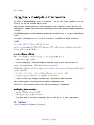 176
Layout and design
Last updated 2/19/2015
Using jQuery UI widgets in Dreamweaver
Spry widgets are replaced with jQuery widgets in Dreamweaver CC and later. While you can still modify existing spry
widgets on your page, you cannot add new spry widgets.
Widgets are small web applications written in languages such as DHTML and JavaScript that can be inserted and
executed within a web page. Among other things, web widgets help provide a way to replicate desktop experiences on
a web page.
jQuery UI widgets such as accordion, tabs, datepicker, slider, and autocomplete bring the experience of the desktop to
the web.
For example, the Tabs widget can be used to replicate the tab feature of dialog boxes in desktop applications.
Tutorial
How to author HTML, CSS, jQuery, and PHP 5.4 (15 min)
Learn how the latest support for HTML5, CSS3, jQuery and PHP5.4 in Dreamweaver can help you author static,
dynamic, mobile or responsive projects.
Insert a jQuery widget
When you insert a jQuery widget, the following are automatically added to the code:
• References to all dependent files
• Script tag containing the jQuery API for the widget. Additional widgets are added to the same script tag.
For more information on jQuery widgets, see http://jqueryui.com/demos/
Note: For jQuery effects, external reference to jquery-1.8.24.min.js is not added because this file is automatically included
when you add an effect.
1 Ensure that your cursor is at a location on the page where you want to insert the widget.
2 Select Insert > jQuery UI, and choose the widget that you want to insert.
If you use the Insert panel, the widgets are present in the jQuery UI section of the Insert panel.
When you select a jQuery widget, its properties are displayed in the Properties panel.
You can preview jQuery widgets in the Live view or in browser that supports jQuery widgets.
Modifying jQuery widgets
1 Select the widget that you want to modify.
2 In the Properties panel, modify the properties.
For example, to add an extra tab to the Tabs widget, select the widget and click "+" in the Properties panel.
More Help topics
Using jQuery widgets in web pages in Dreamweaver
 