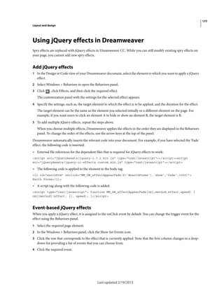 177
Layout and design
Last updated 2/19/2015
Using jQuery effects in Dreamweaver
Spry effects are replaced with jQuery effects in Dreamweaver CC. While you can still modify existing spry effects on
your page, you cannot add new spry effects.
Add jQuery effects
1 In the Design or Code view of your Dreamweaver document, select the element to which you want to apply a jQuery
effect.
2 Select Windows > Behaviors to open the Behaviors panel.
3 Click , click Effects, and then click the required effect.
The customization panel with the settings for the selected effect appears.
4 Specify the settings, such as, the target element to which the effect is to be applied, and the duration for the effect.
The target element can be the same as the element you selected initially or a different element on the page. For
example, if you want users to click an element A to hide or show an element B, the target element is B.
5 To add multiple jQuery effects, repeat the steps above.
When you choose multiple effects, Dreamweaver applies the effects in the order they are displayed in the Behaviors
panel. To change the order of the effects, use the arrow keys at the top of the panel.
Dreamweaver automatically inserts the relevant code into your document. For example, if you have selected the 'Fade'
effect, the following code is inserted:
• External file references for the dependent files that is required for jQuery effects to work:
<script src="jQueryAssets/jquery-1.7.2.min.js" type="text/javascript"></script><script
src="jQueryAssets/jquery-ui-effects.custom.min.js" type="text/javascript"></script>
• The following code is applied to the element in the body tag:
<li id="earthFrm" onclick="MM_DW_effectAppearFade($('#earthForms'),'show','fade',1000)">
Earth Forms</li>
• A script tag along with the following code is added:
<script type="text/javascript"> function MM_DW_effectAppearFade(obj,method,effect,speed) {
obj[method](effect, {}, speed); }</script>
Event-based jQuery effects
When you apply a jQuery effect, it is assigned to the onClick event by default. You can change the trigger event for the
effect using the Behaviors panel.
1 Select the required page element.
2 In the Windows > Behaviors panel, click the Show Set Events icon.
3 Click the row that corresponds to the effect that is currently applied. Note that the first column changes to a drop-
down list providing a list of events that you can choose from.
4 Click the required event.
 