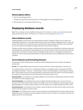 178
Layout and design
Last updated 2/19/2015
Remove jQuery effects
1 Select the required page element.
The Behaviors panel lists all the effects that are currently applied to the selected page element.
2 Click the effect you want to delete and then click .
Displaying database records
Note: The user interface has been simplified in Dreamweaver CC and later. As a result, you may not find some of the
options described in this article in Dreamweaver CC and later. For more information, see this article.
About database records
Displaying database records involves retrieving information stored in a database or other source of content, and
rendering that information to a web page. Dreamweaver provides many methods of displaying dynamic content, and
provides several built-in server behaviors that let you both enhance the presentation of dynamic content, and allow
users to more easily search through and navigate information returned from a database.
Databases and other sources of dynamic content provide you with more power and flexibility in searching, sorting, and
viewing large stores of information. Using a database to store content for websites makes sense when you need to store
large amounts of information, and then retrieve and display that information in a meaningful way. Dreamweaver
provides you with several tools and prebuilt behaviors to help you effectively retrieve and display information stored in
a database.
Server behaviors and formatting elements
Dreamweaver provides the following server behaviors and formatting elements to let you enhance the display of
dynamic data:
Formats let you apply different types of numerical, monetary, date/time, and percentage values to dynamic text.
For example, if the price of an item in a recordset reads 10.989, you can display the price on the page as $10.99 by
selecting the Dreamweaver “Currency - 2 Decimal Places” format. This format displays a number using two decimal
places. If the number has more than two decimal places, the data format rounds the number to the closest decimal. If
the number has no decimal places, the data format adds a decimal point and two zeros.
Repeating Region server behaviors let you display multiple items returned from a database query, and let you specify
the number of records to display per page.
Recordset Navigation server behaviors let you insert navigation elements that allow users to move to the next or
previous set of records returned by the recordset. For example, if you choose to display 10 records per page using the
Repeating Region server object, and the recordset returns 40 records, you can navigate through 10 records at a time.
Recordset Status Bar server behaviors let you include a counter that shows users where they are within a set of records
relative to the total number of records returned.
Show Region server behaviors let you choose to show or hide items on the page based on the relevance of the currently
displayed records. For example, if a user has navigated to the last record in a recordset, you can hide the Next link, and
display only the Previous records link.
 