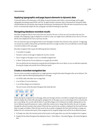 179
Layout and design
Last updated 2/19/2015
Applying typographic and page layout elements to dynamic data
A powerful feature of Dreamweaver is the ability to present dynamic data within a structured page, and to apply
typographic formatting using HTML and CSS. To apply formats to dynamic data in Dreamweaver, format the tables
and placeholders for the dynamic data using the Dreamweaver formatting tools. When the data is inserted from its data
source, it automatically adopts the font, paragraph, and table formatting you specified.
Navigating database recordset results
Recordset navigation links let users move from one record to the next, or from one set of records to the next. For
example, after designing a page to display five records at a time, you might want to add links such as Next or Previous
that let users display the five next or previous records.
You can create four types of navigation links to move through a recordset: First, Previous, Next, and Last. A single page
can contain any number of these links, provided they all work on a single recordset. You can’t add links to move through
a second recordset on the same page.
Recordset navigation links require the following dynamic elements:
• A recordset to navigate
• Dynamic content on the page to display the record or records
• Text or images on the page to serve as a clickable navigation bar
• A Move To Record set of server behaviors to navigate the recordset
You can add the last two elements by using the Record Navigation Bar server object, or you can add them separately
by using the design tools and the Server Behaviors panel.
Create a recordset navigation bar
You can create a recordset navigation bar in a single operation using the Recordset Navigation Bar server behavior. The
server object adds the following building blocks to the page:
• An HTML table with either text or image links
• A set of Move To server behaviors
• A set of Show Region server behaviors
The text version of the Recordset Navigation Bar looks like this:
Before placing the navigation bar on the page, make sure the page contains a recordset to navigate and a page layout in
which to display the records.After placing the navigation bar on the page, you can use the design tools to customize the
bar to your liking. You can also edit the Move To and Show Region server behaviors by double-clicking them in the
Server Behaviors panel.Dreamweaver creates a table that contains text or image links that allow the user to navigate
through the selected recordset when clicked. When the first record in the recordset is displayed, the First and Previous
links or images are hidden. When the last record in the recordset is displayed, the Next and Last links or images are
hidden.You can customize the layout of the navigation bar by using the design tools and the Server Behaviors panel.
1 In Design view, place the insertion point at the location on the page where you want the navigation bar to appear.
2 Display the Recordset Navigation Bar dialog box (Insert > Data Objects > Recordset Paging > Recordset Navigation
Bar).
 