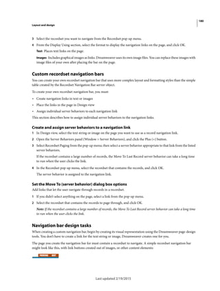 180
Layout and design
Last updated 2/19/2015
3 Select the recordset you want to navigate from the Recordset pop-up menu.
4 From the Display Using section, select the format to display the navigation links on the page, and click OK.
Text Places text links on the page.
Images Includes graphical images as links. Dreamweaver uses its own image files. You can replace these images with
image files of your own after placing the bar on the page.
Custom recordset navigation bars
You can create your own recordset navigation bar that uses more complex layout and formatting styles than the simple
table created by the Recordset Navigation Bar server object.
To create your own recordset navigation bar, you must:
• Create navigation links in text or images
• Place the links in the page in Design view
• Assign individual server behaviors to each navigation link
This section describes how to assign individual server behaviors to the navigation links.
Create and assign server behaviors to a navigation link
1 In Design view, select the text string or image on the page you want to use as a record navigation link.
2 Open the Server Behaviors panel (Window > Server Behaviors), and click the Plus (+) button.
3 Select Recordset Paging from the pop-up menu; then select a server behavior appropriate to that link from the listed
server behaviors.
If the recordset contains a large number of records, the Move To Last Record server behavior can take a long time
to run when the user clicks the link.
4 In the Recordset pop-up menu, select the recordset that contains the records, and click OK.
The server behavior is assigned to the navigation link.
Set the Move To (server behavior) dialog box options
Add links that let the user navigate through records in a recordset.
1 If you didn’t select anything on the page, select a link from the pop-up menu.
2 Select the recordset that contains the records to page through, and click OK.
Note: If the recordset contains a large number of records, the Move To Last Record server behavior can take a long time
to run when the user clicks the link.
Navigation bar design tasks
When creating a custom navigation bar, begin by creating its visual representation using the Dreamweaver page-design
tools. You don’t have to create a link for the text string or image, Dreamweaver creates one for you.
The page you create the navigation bar for must contain a recordset to navigate. A simple recordset navigation bar
might look like this, with link buttons created out of images, or other content elements:
 