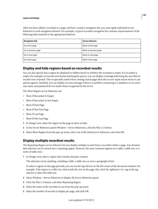 181
Layout and design
Last updated 2/19/2015
After you have added a recordset to a page, and have created a navigation bar, you must apply individual server
behaviors to each navigation element. For example, a typical recordset navigation bar contains representations of the
following links matched to the appropriate behavior:
Display and hide regions based on recordset results
You can also specify that a region be displayed or hidden based on whether the recordset is empty. If a recordset is
empty (for example, no records were found matching the query), you can display a message informing the user that no
records were returned. This is especially useful when creating search pages that rely on user input search terms to run
queries against. Similarly, you can display an error message if there is a problem connecting to a database, or if a user’s
user name and password do not match those recognized by the server.
The Show Region server behaviors are:
• Show If Recordset Is Empty
• Show If Recordset Is Not Empty
• Show If First Page
• Show If Not First Page
• Show If Last Page
• Show If Not Last Page
1 In Design view, select the region on the page to show or hide.
2 In the Server Behaviors panel (Window > Server Behaviors), click the Plus (+) button.
3 Select Show Region from the pop-up menu, select one of the listed server behaviors, and click OK.
Display multiple recordset results
The Repeating Region server behavior lets you display multiple records from a recordset within a page. Any dynamic
data selection can be turned into a repeating region. However, the most common regions are a table, a table row, or a
series of table rows.
1 In Design view, select a region that contains dynamic content.
The selection can be anything, including a table, a table row, or even a paragraph of text.
To select a region on the page precisely, you can use the tag selector on the left corner of the document window. For
example, if the region is a table row, click inside the row on the page, then click the rightmost <tr> tag in the tag
selector to select the table row.
2 Select Window > Server Behaviors to display the Server Behaviors panel.
3 Click the Plus (+) button, and select Repeating Region.
4 Select the name of the recordset to use from the pop-up menu.
5 Select the number of records to display per page, and click OK.
Navigation link Server behavior
Go to first page Move to first page
Go to previous page Move to previous page
Go to next page Move to next page
Go to last page Move to last page
 