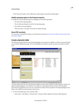 182
Layout and design
Last updated 2/19/2015
In the Document window, a thin, tabbed, gray outline appears around the repeating region.
Modify repeating regions in the Property inspector
❖ Modify the selected repeating region by changing any of the following options:
• The name of the repeating region.
• The recordset providing the records for the repeating region.
• The number of records displayed
When you select a new option, Dreamweaver updates the page.
Reuse PHP recordsets
For a tutorial on reusing PHP recordsets, see David Powers’s tutorial, How Do I Reuse a PHP Recordset in More Than
One Repeat Region?
Create a dynamic table
The following example illustrates how the Repeating Region server behavior is applied to a table row, and specifies that
nine records are displayed per page. The row itself displays four different records: city, state, street address, and ZIP
code.
To create a table such as the one in the previous example, you must create a table that contains dynamic content, and
apply the Repeating Region server behavior to the table row containing the dynamic content. When the page is
processed by the application server, the row is repeated the number of times specified in the Repeating Region server
object, with a different record inserted in each new row.
1 Do one of the following to insert a dynamic table:
• Select Insert > Data Objects > Dynamic Data > Dynamic Table to display the Dynamic Table dialog box.
 