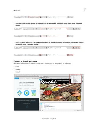 12
What's new
Last updated 2/19/2015
• Back, Forward, Refresh options are grouped with the Address bar and placed at the center of the Document
toolbar.
• Preview/Debug in Browser, Live View Options, and File Management icons are grouped together and aligned
at the right of the Document toolbar.
Changes to default workspace
Out-of-the-box workspaces that are available with Dreamweaver are changed and are as follows:
• Code
• Design
• Extract
 