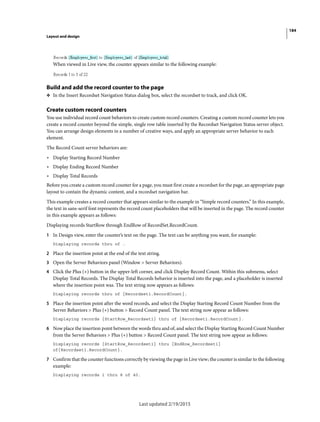 184
Layout and design
Last updated 2/19/2015
When viewed in Live view, the counter appears similar to the following example:
Build and add the record counter to the page
❖ In the Insert Recordset Navigation Status dialog box, select the recordset to track, and click OK.
Create custom record counters
You use individual record count behaviors to create custom record counters. Creating a custom record counter lets you
create a record counter beyond the simple, single row table inserted by the Recordset Navigation Status server object.
You can arrange design elements in a number of creative ways, and apply an appropriate server behavior to each
element.
The Record Count server behaviors are:
• Display Starting Record Number
• Display Ending Record Number
• Display Total Records
Before you create a custom record counter for a page, you must first create a recordset for the page, an appropriate page
layout to contain the dynamic content, and a recordset navigation bar.
This example creates a record counter that appears similar to the example in “Simple record counters.” In this example,
the text in sans-serif font represents the record count placeholders that will be inserted in the page. The record counter
in this example appears as follows:
Displaying records StartRow through EndRow of RecordSet.RecordCount.
1 In Design view, enter the counter’s text on the page. The text can be anything you want, for example:
Displaying records thru of .
2 Place the insertion point at the end of the text string.
3 Open the Server Behaviors panel (Window > Server Behaviors).
4 Click the Plus (+) button in the upper-left corner, and click Display Record Count. Within this submenu, select
Display Total Records. The Display Total Records behavior is inserted into the page, and a placeholder is inserted
where the insertion point was. The text string now appears as follows:
Displaying records thru of {Recordset1.RecordCount}.
5 Place the insertion point after the word records, and select the Display Starting Record Count Number from the
Server Behaviors > Plus (+) button > Record Count panel. The text string now appear as follows:
Displaying records {StartRow_Recordset1} thru of {Recordset1.RecordCount}.
6 Now place the insertion point between the words thru and of, and select the Display Starting Record Count Number
from the Server Behaviors > Plus (+) button > Record Count panel. The text string now appear as follows:
Displaying records {StartRow_Recordset1} thru {EndRow_Recordset1}
of{Recordset1.RecordCount}.
7 Confirm that the counter functions correctly by viewing the page in Live view; the counter is similar to the following
example:
Displaying records 1 thru 8 of 40.
 