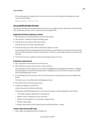 185
Layout and design
Last updated 2/19/2015
If the results page has a navigation link to move to the next set of records, clicking the link updates the record
counter to read as follows:
Showing records 9 thru 16 of 40.
Use predefined data formats
Dreamweaver includes several predefined data formats that you can apply to dynamic data elements. The data format
styles include date and time, currency, numerical, and percentage formats.
Apply data formats to dynamic content
1 Select the dynamic content placeholder in the Document window.
2 Select Window > Bindings to display the Bindings panel.
3 Click the down arrow button in the Format column.
If the down arrow is not visible, expand the panel.
4 From the Format pop-up menu, select the data format category you want.
Ensure that the data format is appropriate for the type of data you are formatting. For example, the Currency formats
work only if the dynamic data consists of numerical data. Note that you cannot apply more than one format to the
same data.
5 Verify that the format was applied correctly by previewing the page in Live view.
Customize a data format
1 Open a page that contains dynamic data in Design view.
2 Select the dynamic data you want to create a custom format for.
The bound data item whose dynamic text you selected is highlighted in the Bindings panel (Window > Bindings).
The panel displays two columns for the selected item—Binding and Format. If the Format column is not visible,
widen the Bindings panel to reveal it.
3 In the Bindings panel, click the down arrow in the Format column to expand the pop-up menu of available data
formats.
If the down arrow is not visible, widen the Bindings panel more.
4 Select Edit Format List from the pop-up menu.
5 Complete the dialog box, and click OK.
a.Select the format from the list, and click Edit.
b.Change any of the following parameters in the Currency, Number, or Percent dialog boxes, and click OK.
• The number of digits to display after the decimal point
• Whether to place a leading zero in front of fractions
• Whether to use parentheses or a minus sign for negative values
• Whether to group digits
c.To delete a data format, click the format in the list, and click the Minus (-) button.
Create a data format (ASP only)
1 Open a page containing dynamic data in Design view.
 