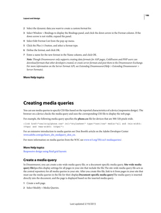 186
Layout and design
Last updated 2/19/2015
2 Select the dynamic data you want to create a custom format for.
3 Select Window > Bindings to display the Bindings panel, and click the down arrow in the Format column. If the
down arrow is not visible, expand the panel.
4 Select Edit Format List from the pop-up menu.
5 Click the Plus (+) button, and select a format type.
6 Define the format, and click OK.
7 Enter a name for the new format in the Name column, and click OK.
Note: Though Dreamweaver only supports creating data formats for ASP pages, ColdFusion and PHP users can
download formats that other developers created, or create server formats and post them to the Dreamweaver Exchange.
For more information on the Server Format API, see Extending Dreamweaver(Help > Extending Dreamweaver >
Server Formats).
More Help topics
Creating media queries
You can use media queries to specify CSS files based on the reported characteristics of a device (responsive design). The
browser on a device checks the media query and uses the corresponding CSS file to display the web page.
For example, the following media query specifies the phone.css file for devices that are 300-320 pixels wide.
<link href="css/orig/phone.css" rel="stylesheet" type="text/css" media="all and (min-width:
300px) and (max-width: 320px)">
For an extensive introduction to media queries see Don Booth’s article on the Adobe Developer Center
www.adobe.com/go/learn_dw_medquery_don_en.
For more information on media queries from the W3C see www.w3.org/TR/css3-mediaqueries/.
More Help topics
Responsive design using fluid grid layouts
Create a media query
In Dreamweaver, you can create a site-wide media query file, or a document-specific media query. Site-wide media
query fileSpecifies display settings for all pages in your site that include the file.The site-wide media query file acts as
the central repository for all media queries in your site. After you create this file, link to it from pages in your site that
must use the media queries in the file for their display.Document-specific media queryThe media query is inserted
directly into the document, and the page is displayed based on the inserted media query.
1 Create a web page.
2 Select Modify > Media Queries.
 