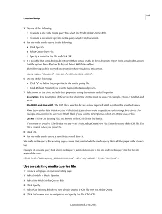 187
Layout and design
Last updated 2/19/2015
3 Do one of the following:
• To create a site-wide media query file, select Site Wide Media Queries File.
• To create a document-specific media query, select This Document.
4 For site-wide media query, do the following:
a Click Specify.
b Select Create New File.
c Specify a name for the file, and click OK.
5 It is possible that some devices do not report their actual width. To force devices to report their actual width, ensure
that the option Force Devices To Report Actual Width is enabled.
The following code is inserted into your file when you choose this option.
<meta name="viewport" content="width=device-width">
6 Do one of the following:
• Click "+" to define the properties for the media query file.
• Click Default Presets if you want to begin with standard presets.
7 Select rows in the table, and edit their properties using the options under Properties.
Description The description of the device for which the CSS file must be used. For example, phone, TV, tablet, and
so on.
Min Width and Max width The CSS file is used for devices whose reported width is within the specified values.
Note: Leave either Min Width or Max Width blank if you do not want to specify an explicit range for a device. For
example, it is common to leave Min Width blank if you want to target phones, which are 320px wide, or less.
CSS file Select Use Existing File, and browse to the CSS file for the device.
If you want to specify a CSS file that you are yet to create, select Create New File. Enter the name of the CSS file. The
file is created when you press OK.
8 Click OK.
9 For site-wide media query, a new file is created. Save it.
Site-wide media query: For existing pages, ensure that you include the media query file in all the pages in the <head>
tag.
Example of a media query link where mediaquery_adobedotcom.css is the site-wide media query file for the site
www.adobe.com:
<link href="mediaquery_adobedotcom.css" rel="stylesheet" type="text/css">
Use an existing media queries file
1 Create a web page, or open an existing page.
2 Select Modify > Media Queries.
3 Select Site-Wide Media Queries File.
4 Click Specify.
5 Select Use Existing File if you have already created a CSS file with the Media Query.
6 Click the browse icon to navigate to, and specify the file. Click OK.
 