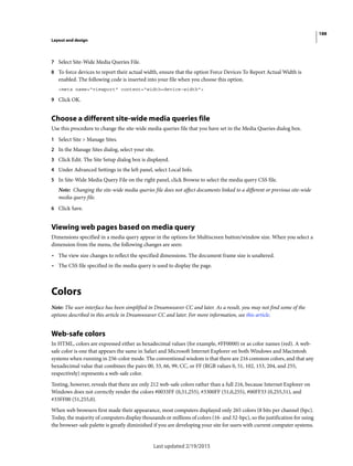 188
Layout and design
Last updated 2/19/2015
7 Select Site-Wide Media Queries File.
8 To force devices to report their actual width, ensure that the option Force Devices To Report Actual Width is
enabled. The following code is inserted into your file when you choose this option.
<meta name="viewport" content="width=device-width">
9 Click OK.
Choose a different site-wide media queries file
Use this procedure to change the site-wide media queries file that you have set in the Media Queries dialog box.
1 Select Site > Manage Sites.
2 In the Manage Sites dialog, select your site.
3 Click Edit. The Site Setup dialog box is displayed.
4 Under Advanced Settings in the left panel, select Local Info.
5 In Site-Wide Media Query File on the right panel, click Browse to select the media query CSS file.
Note: Changing the site-wide media queries file does not affect documents linked to a different or previous site-wide
media query file.
6 Click Save.
Viewing web pages based on media query
Dimensions specified in a media query appear in the options for Multiscreen button/window size. When you select a
dimension from the menu, the following changes are seen:
• The view size changes to reflect the specified dimensions. The document frame size is unaltered.
• The CSS file specified in the media query is used to display the page.
Colors
Note: The user interface has been simplified in Dreamweaver CC and later. As a result, you may not find some of the
options described in this article in Dreamweaver CC and later. For more information, see this article.
Web-safe colors
In HTML, colors are expressed either as hexadecimal values (for example, #FF0000) or as color names (red). A web-
safe color is one that appears the same in Safari and Microsoft Internet Explorer on both Windows and Macintosh
systems when running in 256-color mode. The conventional wisdom is that there are 216 common colors, and that any
hexadecimal value that combines the pairs 00, 33, 66, 99, CC, or FF (RGB values 0, 51, 102, 153, 204, and 255,
respectively) represents a web-safe color.
Testing, however, reveals that there are only 212 web-safe colors rather than a full 216, because Internet Explorer on
Windows does not correctly render the colors #0033FF (0,51,255), #3300FF (51,0,255), #00FF33 (0,255,51), and
#33FF00 (51,255,0).
When web browsers first made their appearance, most computers displayed only 265 colors (8 bits per channel (bpc).
Today, the majority of computers display thousands or millions of colors (16- and 32-bpc), so the justification for using
the browser-safe palette is greatly diminished if you are developing your site for users with current computer systems.
 