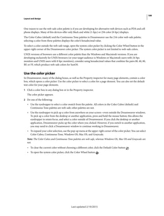 189
Layout and design
Last updated 2/19/2015
One reason to use the web-safe color palette is if you are developing for alternative web devices such as PDA and cell
phone displays. Many of this devices offer only black and white (1-bpc) or 256 color (8-bpc) displays.
The Color Cubes (default) and the Continuous Tone palettes in Dreamweaver use the 216-color web-safe palette;
selecting a color from these palettes displays the color’s hexadecimal value.
To select a color outside the web-safe range, open the system color picker by clicking the Color Wheel button in the
upper-right corner of the Dreamweaver color picker. The system color picker is not limited to web-safe colors.
UNIX versions of browsers use a different color palette than the Windows and Macintosh versions. If you are
developing exclusively for UNIX browsers (or your target audience is Windows or Macintosh users with 24-bpc
monitors and UNIX users with 8-bpc monitors), consider using hexadecimal values that combine the pairs 00, 40, 80,
BF, or FF, which produce web-safe colors for SunOS.
Use the color picker
In Dreamweaver, many of the dialog boxes, as well as the Property inspector for many page elements, contain a color
box, which opens a color picker. Use the color picker to select a color for a page element. You can also set the default
text color for your page elements.
1 Click a color box in any dialog box or in the Property inspector.
The color picker appears.
2 Do one of the following:
• Use the eyedropper to select a color swatch from the palette. All colors in the Color Cubes (default) and
Continuous Tone palettes are web-safe; other palettes are not.
• Use the eyedropper to pick up a color from anywhere on your screen—even outside the Dreamweaver windows.
To pick up a color from the desktop or another application, press and hold the mouse button; this allows the
eyedropper to retain focus, and select a color outside of Dreamweaver. If you click the desktop or another
application, Dreamweaver picks up the color where you clicked. However, if you switch to another application,
you may need to click a Dreamweaver window to continue working in Dreamweaver.
• To expand your color selection, use the pop-up menu at the upper-right corner of the color picker. You can select
Color Cubes, Continuous Tone, Windows OS, Mac OS, and Grayscale.
Note: The Color Cubes and Continuous Tone palettes are web-safe, whereas Windows OS, Mac OS and Grayscale are
not.
• To clear the current color without choosing a different color, click the Default Color button .
• To open the system color picker, click the Color Wheel button .
 