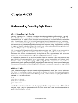 190
Last updated 2/19/2015
Chapter 6: CSS
Understanding Cascading Style Sheets
About Cascading Style Sheets
Cascading Style Sheets (CSS) is a collection of formatting rules that control the appearance of content in a web page.
Using CSS styles to format a page separates content from presentation. The content of your page—the HTML code—
resides in the HTML file, and the CSS rules defining the presentation of the code reside in another file (an external style
sheet) or in another part of the HTML document (usually the head section). Separating content from presentation
makes it much easier to maintain the appearance of your site from a central location because you don’t need to update
every property on every page whenever you want to make a change. Separating content from presentation also results
in simpler and cleaner HTML code, which provides shorter browser loading times, and simplifies navigation for people
with accessibility issues (for example, those using screen readers).
CSS gives you great flexibility and control over the exact appearance of your page. With CSS you can control many text
properties including specific fonts and font sizes; bold, italics, underlining, and text shadows; text color and
background color; link color and link underlining; and much more. By using CSS to control your fonts, you can also
ensure a more consistent treatment of your page layout and appearance in multiple browsers.
In addition to text formatting, you can use CSS to control the format and positioning of block-level elements in a web
page. A block-level element is a standalone piece of content, usually separated by a new line in the HTML, and visually
formatted as a block. For example, h1 tags, p tags, and div tags all produce block-level elements on a web page. You can
set margins and borders for block-level elements, position them in a specific location, add background color to them,
float text around them, and so on. Manipulating block-level elements is in essence the way you lay out pages with CSS.
About CSS rules
A CSS formatting rule consists of two parts—the selector and the declaration (or in most cases, a block of declarations).
The selector is a term (such as p, h1,a class name, or an id) that identifies the formatted element, and the declaration
block defines what the style properties are. In the following example, h1 is the selector, and everything that falls between
the braces ({}) is the declaration block:
h1 {
font-size: 16 pixels;
font-family: Helvetica;
font-weight:bold;
}
An individual declaration consists of two parts, the property (such as font-family) and value (such as Helvetica). In the
previous CSS rule, a particular style has been created for h1 tags: the text for all h1 tags linked to this style will be 16
pixels in size, Helvetica font, and bold.
 