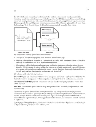 191
CSS
Last updated 2/19/2015
The style (which comes from a rule, or a collection of rules) resides in a place separate from the actual text it’s
formatting—usually in an external style sheet, or in the head portion of an HTML document. Thus, one rule for h1 tags
can apply to many tags at once (and in the case of external style sheets, the rule can apply to many tags at once on many
different pages). In this way, CSS provides extremely easy update capability. When you update a CSS rule in one place,
the formatting of all the elements that use the defined style are automatically updated to the new style.
You can define the following types of styles in Dreamweaver:
• Class styles let you apply style properties to any element or elements on the page.
• HTML tag styles redefine the formatting for a particular tag, such as h1. When you create or change a CSS style for
the h1 tag, all text formatted with the h1 tag is immediately updated.
• Advanced styles redefine the formatting for a particular combination of elements, or for other selector forms as
allowed by CSS (for example, the selector td h2 applies whenever an h2 header appears inside a table cell.) Advanced
styles can also redefine the formatting for tags that contain a specific id attribute (for example, the styles defined by
#myStyle apply to all tags that contain the attribute-value pair id="myStyle").
CSS rules can reside in the following locations:
External CSS style sheets Collections of CSS rules stored in a separate, external CSS (.css) file (not an HTML file). This
file is linked to one or more pages in a website using a link or an @import rule in the head section of a document.
Internal (or embedded) CSS style sheets Collections of CSS rules included in a style tag in the head portion of an
HTML document.
Inline styles Defined within specific instances of tags throughout an HTML document. (Using Inline styles is not
recommended.)
Dreamweaver recognizes styles defined in existing documents as long as they conform to CSS style guidelines.
Dreamweaver also renders most applied styles directly in Design view. (Previewing the document in a browser window,
however, gives you the most accurate “live” rendering of the page.) Some CSS styles are rendered differently in
Microsoft Internet Explorer, Netscape, Opera, Apple Safari, or other browsers, and some are not currently supported
by any browser.
To display the O’Reilly CSS reference guide included with Dreamweaver, select Help > Reference and select O’Reilly CSS
Reference from the pop-up menu in the Reference panel.
 