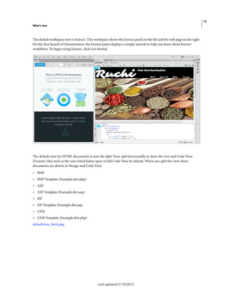 13
What's new
Last updated 2/19/2015
The default workspace now is Extract. This workspace shows the Extract panel on the left and the web page on the right.
On the first launch of Dreamweaver, the Extract panel displays a simple tutorial to help you learn about Extract
workflows. To begin using Extract, click Get Started.
The default view for HTML documents is now the Split View, split horizontally to show the Live and Code View.
Dynamic files such as the ones listed below open in full Code View by default. When you split the view, these
documents are shown in Design and Code View.
• PHP
• PHP Template (Example.dwt.php)
• ASP
• ASP Template (Example.dwt.asp)
• JSP
• JSP Template (Example.dwt.jsp)
• CFM
• CFM Template (Example.dwt.php)
defaultview_html.png
 
