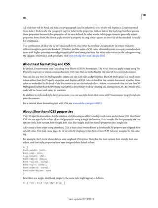 193
CSS
Last updated 2/19/2015
All body text will be Arial and italic except paragraph (and its inherited) text, which will display as Courier normal
(non-italic). Technically, the paragraph tag first inherits the properties that are set for the body tag, but then ignores
those properties because it has properties of its own defined. In other words, while page elements generally inherit
properties from above, the direct application of a property to a tag always causes an override of the standard formula
for inheritance.
The combination of all of the factors discussed above, plus other factors like CSS specificity (a system that gives
different weight to particular kinds of CSS rules), and the order of CSS rules, ultimately create a complex cascade where
items with higher priorities override properties that have lower priorities. For more information on the rules governing
the cascade, inheritance, and specificity, visit www.w3.org/TR/CSS2/cascade.html.
About text formatting and CSS
By default, Dreamweaver uses Cascading Style Sheets (CSS) to format text. The styles that you apply to text using the
Property inspector or menu commands create CSS rules that are embedded in the head of the current document.
You can also use the CSS Styles panel to create and edit CSS rules and properties. The CSS Styles panel is a much more
robust editor than the Property inspector, and displays all CSS rules defined for the current document, whether those
rules are embedded in the head of the document or in an external style sheet. Adobe recommends that you use the CSS
Styles panel (rather than the Property inspector) as the primary tool for creating and editing your CSS. As a result, your
code will be cleaner and easier to maintain.
In addition to styles and style sheets you create, you can use style sheets that come with Dreamweaver to apply styles to
your documents.
For a tutorial about formatting text with CSS, see www.adobe.com/go/vid0153.
About Shorthand CSS properties
The CSS specification allows for the creation of styles using an abbreviated syntax known as shorthand CSS. Shorthand
CSS lets you specify the values of several properties using a single declaration. For example, the font property lets you
set font-style, font-variant, font-weight, font-size, line-height, and font-family properties on a single line.
A key issue to note when using shorthand CSS, is that values omitted from a shorthand CSS property are assigned their
default value. This may cause pages to be incorrectly displayed when two or more CSS rules are assigned to the same
tag.
For example, the h1 rule shown below uses longhand CSS syntax. Note that the font-variant, font-stretch, font-size-
adjust, and font-style properties have been assigned their default values.
h1 {
font-weight: bold;
font-size: 16pt;
line-height: 18pt;
font-family: Arial;
font-variant: normal;
font-style: normal;
font-stretch: normal;
font-size-adjust: none
}
Rewritten as a single, shorthand property, the same rule might appear as follows:
h1 { font: bold 16pt/18pt Arial }
 