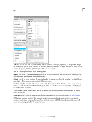 195
CSS
Last updated 2/19/2015
Note: You can use Ctrl/Cmd+ Z to undo or Ctrl/Cmd + Y to redo all actions you perform in CSS Designer. The changes
are automatically reflected in Live View and the relevant CSS file is also refreshed. To let you know that the related file has
changed, the affected file’s tab is highlighted for a while (around 8 seconds).
The CSS Designer panel consists of the following panes:
Sources Lists all the CSS style sheets associated with the document. Using this pane, you can create and attach a CSS
to the document, or define styles within the document.
@Media Lists all the media queries in the source selected in the Sources pane. If you do not select a specific CSS, this
pane displays all the media queries associated with the document.
Selectors Lists all the selectors in the source selected in the Sources pane. If you also select a media query, this pane
narrows down the list of selectors for that media query. If no CSS or media queries are selected, this pane displays all
the selectors in the document.
When you select Global in the @Media pane, all the selectors that are not included in a media query of the selected
source are displayed.
Properties Displays properties that you can set for the specified selector. For more information, see Set properties .
CSS Designer is context-sensitive. This means, for any given context or selected page element, you can view the
associated selectors and properties. Further, when you select a selector in CSS Designer, the associated source and
media queries are highlighted in the respective panes.
 
