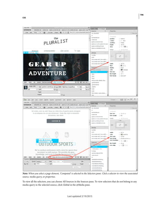 196
CSS
Last updated 2/19/2015
Note: When you select a page element, 'Computed' is selected in the Selectors pane. Click a selector to view the associated
source, media query, or properties.
To view all the selectors, you can choose All Sources in the Sources pane. To view selectors that do not belong to any
media query in the selected source, click Global in the @Media pane.
 