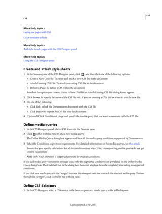 197
CSS
Last updated 2/19/2015
More Help topics
Laying out pages with CSS
CSS3 transition effects
More Help topics
Add style to web pages with the CSS Designer panel
More Help topics
Using the CSS Designer panel
Create and attach style sheets
1 In the Sources pane of the CSS Designer panel, click , and then click one of the following options:
• Create a New CSS File: To create and attach a new CSS file to the document
• Attach Existing CSS File: To attach an existing CSS file to the document
• Define in Page: To define a CSS within the document
Based on the option you choose, Create A New CSS File or Attach Existing CSS File dialog boxes appear.
2 Click Browse to specify the name of the CSS file and, if you are creating a CSS, the location to save the new file.
3 Do one of the following:
• Click Link to link the Dreamweaver document with the CSS file
• Click Import to import the CSS file into the document.
4 (Optional) Click Conditional Usage and specify the media query that you want to associate with the CSS file.
Define media queries
1 In the CSS Designer panel, click a CSS Source in the Sources pane.
2 Click in the @Media pane to add a new media query.
The Define Media Query dialog box appears and lists all the media query conditions supported by Dreamweaver.
3 Select the Conditions as per your requirements. For detailed information on the media queries, see this article.
Ensure that you specify valid values for all the conditions you select. Else, corresponding media queries do not get
created successfully.
Note: Only 'And' operation is supported currently for multiple conditions.
If you add media query conditions through code, only the supported conditions are populated in the Define Media
Query dialog box. The Code text box in the dialog box, however, displays the code completely (including unsupported
conditions).
If you click on a media query in the Design/Live view, the viewport switches to match the selected media query. To view
the full size viewport, click Global in the @Media pane.
Define CSS Selectors
1 In the CSS Designer, select a CSS source in the Sources pane or a media query in the @Media pane.
 