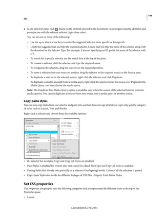 198
CSS
Last updated 2/19/2015
2 In the Selectors pane, click . Based on the element selected in the document, CSS Designer smartly identifies and
prompts you with the relevant selector (upto three rules).
You can do one or more of the following:
• Use the up or down arrow keys to make the suggested selector more specific or less specific.
• Delete the suggested rule and type the required selector. Ensure that you type the name of the selector along with
the denotion for the Selector Type. For example, if you are specifying an ID, prefix the name of the selector with
a '#'.
• To search for a specific selector, use the search box at the top of the pane.
• To rename a selector, click the selector, and type the required name.
• To reorganize the selectors, drag the selectors to the required position.
• To move a selector from one source to another, drag the selector to the required source in the Source pane.
• To duplicate a selector in the selected source, right-click the selector, and click Duplicate.
• To duplicate a selector and add it into a media query, right-click the selector, hover the mouse over Duplicate Into
Media Query, and then choose the media query.
Note: The Duplicate Into Media Query option is available only when the source of the selected Selector contains
media queries. You cannot duplicate a Selector from one source into a media query of another source.
Copy-paste styles
You can now copy styles from one selector and paste into another. You can copy all styles or copy only specific category
of styles such as Layout, Text, and Border.
Right-click a selector and choose from the available options:
• If a selector has no styles, Copy and Copy All Styles are disabled.
• Paste Styles is disabled for remote sites that cannot be edited. But Copy and Copy All styles is available.
• Pasting Styles that already exist partially on a selector (Overlapping) works. Union of all the selectors is pasted.
• Copy-paste Styles also works for different linkages of CSS files – Import, Link, Inline Styles.
Set CSS properties
The properties are grouped into the following categories and are represented by different icons at the top of the
Properties pane:
• Layout
 