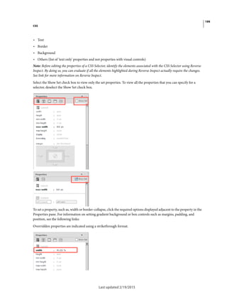 199
CSS
Last updated 2/19/2015
• Text
• Border
• Background
• Others (list of 'text only' properties and not properties with visual controls)
Note: Before editing the properties of a CSS Selector, identify the elements associated with the CSS Selector using Reverse
Inspect. By doing so, you can evaluate if all the elements highlighted during Reverse Inspect actually require the changes.
See link for more information on Reverse Inspect.
Select the Show Set check box to view only the set properties. To view all the properties that you can specify for a
selector, deselect the Show Set check box.
To set a property, such as, width or border-collapse, click the required options displayed adjacent to the property in the
Properties pane. For information on setting gradient background or box controls such as margins, padding, and
position, see the following links:
Overridden properties are indicated using a strikethrough format.
 