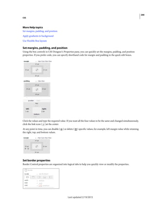 200
CSS
Last updated 2/19/2015
More Help topics
Set margins, padding, and position
Apply gradients to background
Use Flexible Box layouts
Set margins, padding, and position
Using the box controls in CSS Designer's Properties pane, you can quickly set the margins, padding, and position
properties. If you prefer code, you can specify shorthand code for margin and padding in the quick edit boxes.
Click the values and type the required value. If you want all the four values to be the same and changed simultaneously,
click the link icon ( )at the center.
At any point in time, you can disable ( ) or delete ( ) specific values, for example, left margin value while retaining
the right, top, and bottom values.
Set border properties
Border Control properties are organized into logical tabs to help you quickly view or modify the properties.
 
