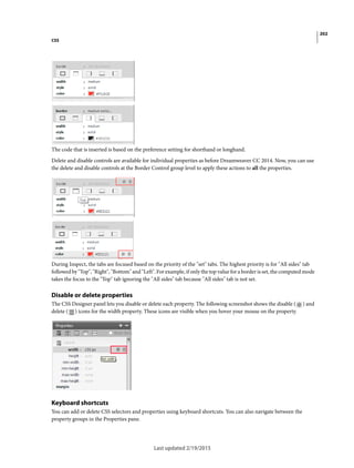 202
CSS
Last updated 2/19/2015
The code that is inserted is based on the preference setting for shorthand or longhand.
Delete and disable controls are available for individual properties as before Dreamweaver CC 2014. Now, you can use
the delete and disable controls at the Border Control group level to apply these actions to all the properties.
During Inspect, the tabs are focused based on the priority of the "set" tabs. The highest priority is for "All sides" tab
followed by "Top", "Right", "Bottom" and "Left". For example, if only the top value for a border is set, the computed mode
takes the focus to the "Top" tab ignoring the "All sides" tab because "All sides" tab is not set.
Disable or delete properties
The CSS Designer panel lets you disable or delete each property. The following screenshot shows the disable ( ) and
delete ( ) icons for the width property. These icons are visible when you hover your mouse on the property.
Keyboard shortcuts
You can add or delete CSS selectors and properties using keyboard shortcuts. You can also navigate between the
property groups in the Properties pane.
 