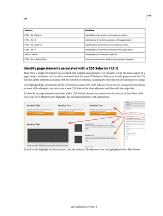 203
CSS
Last updated 2/19/2015
Identify page elements associated with a CSS Selector (13.1)
Most often, a single CSS Selector is associated with multiple page elements. For example, text in the main content of a
page, header, and footer text can all be associated with the same CSS Selector. When you edit the properties of the CSS
Selector, all the elements associated with the Selector are affected, including the ones that you do not intend to change.
Live Highlight helps you identify all the elements associated with a CSS Selector. If you want to change only one elment
or some of the elements, you can create a new CSS Selector for those elements, and then edit the properties.
To identify the page elements associated with a CSS Selector, hover your mouse over the Selector in Live View (with
Live Code 'off'). Dreamweaver highlights the associated elements with dotted lines.
To lock-in the highlight for the elements, click the Selector. The elements now are highlighted with a blue border.
Shortcut Workflow
CTRL + Alt +[Shift =] Adds Selector (If control is in the selector section)
CTRL + Alt+ S Add Selector (If control is anywhere in the application)
CTRL + Alt +[Shift =] Adds Property (If control is in the property section)
CTRL + Alt+ P Adds Property (If control is anywhere in the application)
Select + Delete Deletes selector, if selector is selected
CTRL + Alt + (PgUp/PgDn) Jump between sections while in the properties subpanel
 