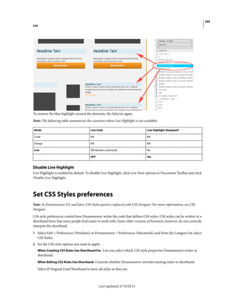 204
CSS
Last updated 2/19/2015
To remove the blue highlight around the elements, the Selector again.
Note: The following table summarizes the scenarios where Live Highlight is not available.
Disable Live Highlight
Live Highlight is enabled by default. To disable Live Highlight, click Live View options in Document Toolbar and click
Disable Live Highlight.
Set CSS Styles preferences
Note: In Dreamweaver CC and later, CSS Styles panel is replaced with CSS Designer. For more information, see CSS
Designer.
CSS style preferences control how Dreamweaver writes the code that defines CSS styles. CSS styles can be written in a
shorthand form that some people find easier to work with. Some older versions of browsers, however, do not correctly
interpret the shorthand.
1 Select Edit > Preferences (Windows) or Dreamweaver > Preferences (Macintosh) and from the Category list select
CSS Styles.
2 Set the CSS style options you want to apply:
When Creating CSS Rules Use Shorthand For Lets you select which CSS style properties Dreamweaver writes in
shorthand.
When Editing CSS Rules Use Shorthand Controls whether Dreamweaver rewrites existing styles in shorthand.
Select If Original Used Shorthand to leave all styles as they are.
Mode Live Code Live Highlight displayed?
Code NA NA
Design NA NA
Live ON (button is pressed) No
OFF Yes
 