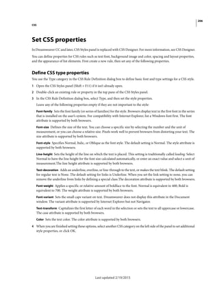 206
CSS
Last updated 2/19/2015
Set CSS properties
In Dreamweaver CC and later, CSS Styles panel is replaced with CSS Designer. For more information, see CSS Designer.
You can define properties for CSS rules such as text font, background image and color, spacing and layout properties,
and the appearance of list elements. First create a new rule, then set any of the following properties.
Define CSS type properties
You use the Type category in the CSS Rule Definition dialog box to define basic font and type settings for a CSS style.
1 Open the CSS Styles panel (Shift + F11) if it isn’t already open.
2 Double-click an existing rule or property in the top pane of the CSS Styles panel.
3 In the CSS Rule Definition dialog box, select Type, and then set the style properties.
Leave any of the following properties empty if they are not important to the style:
Font-family Sets the font family (or series of families) for the style. Browsers display text in the first font in the series
that is installed on the user’s system. For compatibility with Internet Explorer, list a Windows font first. The font
attribute is supported by both browsers.
Font-size Defines the size of the text. You can choose a specific size by selecting the number and the unit of
measurement, or you can choose a relative size. Pixels work well to prevent browsers from distorting your text. The
size attribute is supported by both browsers.
Font-style Specifies Normal, Italic, or Oblique as the font style. The default setting is Normal. The style attribute is
supported by both browsers.
Line-height Sets the height of the line on which the text is placed. This setting is traditionally called leading. Select
Normal to have the line height for the font size calculated automatically, or enter an exact value and select a unit of
measurement.The line height attribute is supported by both browsers.
Text-decoration Adds an underline, overline, or line-through to the text, or makes the text blink. The default setting
for regular text is None. The default setting for links is Underline. When you set the link setting to none, you can
remove the underline from links by defining a special class.The decoration attribute is supported by both browsers.
Font-weight Applies a specific or relative amount of boldface to the font. Normal is equivalent to 400; Bold is
equivalent to 700. The weight attribute is supported by both browsers.
Font-variant Sets the small caps variant on text. Dreamweaver does not display this attribute in the Document
window. The variant attribute is supported by Internet Explorer but not Navigator.
Text-transform Capitalizes the first letter of each word in the selection or sets the text to all uppercase or lowercase.
The case attribute is supported by both browsers.
Color Sets the text color. The color attribute is supported by both browsers.
4 When you are finished setting these options, select another CSS category on the left side of the panel to set additional
style properties, or click OK.
 