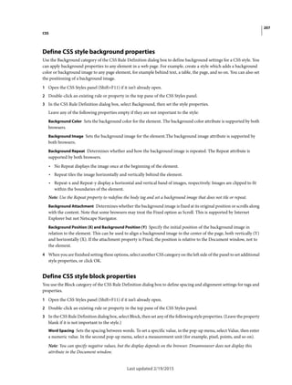 207
CSS
Last updated 2/19/2015
Define CSS style background properties
Use the Background category of the CSS Rule Definition dialog box to define background settings for a CSS style. You
can apply background properties to any element in a web page. For example, create a style which adds a background
color or background image to any page element, for example behind text, a table, the page, and so on. You can also set
the positioning of a background image.
1 Open the CSS Styles panel (Shift+F11) if it isn’t already open.
2 Double-click an existing rule or property in the top pane of the CSS Styles panel.
3 In the CSS Rule Definition dialog box, select Background, then set the style properties.
Leave any of the following properties empty if they are not important to the style:
Background Color Sets the background color for the element. The background color attribute is supported by both
browsers.
Background Image Sets the background image for the element.The background image attribute is supported by
both browsers.
Background Repeat Determines whether and how the background image is repeated. The Repeat attribute is
supported by both browsers.
• No Repeat displays the image once at the beginning of the element.
• Repeat tiles the image horizontally and vertically behind the element.
• Repeat-x and Repeat-y display a horizontal and vertical band of images, respectively. Images are clipped to fit
within the boundaries of the element.
Note: Use the Repeat property to redefine the body tag and set a background image that does not tile or repeat.
Background Attachment Determines whether the background image is fixed at its original position or scrolls along
with the content. Note that some browsers may treat the Fixed option as Scroll. This is supported by Internet
Explorer but not Netscape Navigator.
Background Position (X) and Background Position (Y) Specify the initial position of the background image in
relation to the element. This can be used to align a background image to the center of the page, both vertically (Y)
and horizontally (X). If the attachment property is Fixed, the position is relative to the Document window, not to
the element.
4 When you are finished setting these options, select another CSS category on the left side of the panel to set additional
style properties, or click OK.
Define CSS style block properties
You use the Block category of the CSS Rule Definition dialog box to define spacing and alignment settings for tags and
properties.
1 Open the CSS Styles panel (Shift+F11) if it isn’t already open.
2 Double-click an existing rule or property in the top pane of the CSS Styles panel.
3 In the CSS Rule Definition dialog box, select Block, then set any of the following style properties. (Leave the property
blank if it is not important to the style.)
Word Spacing Sets the spacing between words. To set a specific value, in the pop-up menu, select Value, then enter
a numeric value. In the second pop-up menu, select a measurement unit (for example, pixel, points, and so on).
Note: You can specify negative values, but the display depends on the browser. Dreamweaver does not display this
attribute in the Document window.
 