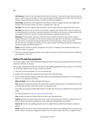 208
CSS
Last updated 2/19/2015
Letter Spacing Increases or decreases space between letters or characters. To decrease the space between characters
specify a negative value, for example (-4). Letter spacing settings override justified text settings. The Letter Spacing
attribute is supported by Internet Explorer 4 and later and Netscape Navigator 6.
Vertical Align Specifies the vertical alignment of the element to which it is applied. Dreamweaver displays this
attribute in the Document window only when it is applied to the <img> tag.
Text Align Sets how text is aligned within the element. The Text Align attribute is supported by both browsers.
Text Indent Specifies how far the first line of text indents. A negative value may be used to create an outdent, but
the display depends on the browser. Dreamweaver displays this attribute in the Document window only when the
tag is applied to block-level elements. The Text Indent attribute is supported by both browsers.
Whitespace Determines how white space within the element is handled. Select from three options: Normal
collapses white space; Pre handles it as if the text were enclosed in pre tags (that is, all white space, including spaces,
tabs, and returns, is respected); Nowrap specifies that the text only wraps when a br tag is encountered.
Dreamweaver does not display this attribute in the Document window. The Whitespace attribute is supported by
Netscape Navigator and Internet Explorer 5.5.
Display Specifies whether an element is displayed and if so how it is displayed. None disables the display of an
element to which it is assigned.
4 When you are finished setting these options, select another CSS category on the left side of the panel to set additional
style properties, or click OK.
Define CSS style box properties
Use the Box category of the CSS Rule Definition dialog box to define settings for tags and properties that control the
placement of elements on the page.
You can apply settings to individual sides of an element when applying padding and margin settings, or use the Same
For All setting to apply the same setting to all sides of an element.
1 Open the CSS Styles panel (Shift + F11) if it isn’t already open.
2 Double-click an existing rule or property in the top pane of the CSS Styles panel.
3 In the CSS Rule Definition dialog box, select Box, and set any of the following style properties. (Leave the property
blank if it is not important to the style.)
Width and Height Sets the width and height of the element.
Float Specifies the side around which other elements flow around the floated element. The floated element is fixed
to the float side and other contents flow around it on the opposite side.
For example, an image that is floated right is fixed to the right, and content that you add later flows to the left of the
image.
For more information, see http://css-tricks.com/all-about-floats/
Clear Specifies the sides of an element that do not allow other floating elements.
Padding Specifies the amount of space between the content of an element and its border (or margin if there is no
border). Deselect the Same For All option to set the padding for individual sides of the element.
Same For All Sets the same padding properties to the Top, Right, Bottom, and Left of the element to which it is
applied.
Margin Specifies the amount of space between the border of an element (or the padding if there is no border) and
another element. Dreamweaver displays this attribute in the Document window only when it is applied to block-
 