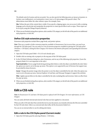 211
CSS
Last updated 2/19/2015
The default units for location and size are pixels. You can also specify the following units: pc (picas), pt (points), in
(inches), mm (millimeters), cm (centimeters), (ems), (exs), or % (percentage of the parent’s value). The
abbreviations must follow the value without a space: for example, 3mm.
Clip Defines the part of the content that is visible. If you specify a clipping region, you can access it with a scripting
language such as JavaScript and manipulate the properties to create special effects such as wipes. These wipes can
be set up by using the Change Property behavior.
4 When you are finished setting these options, select another CSS category on the left side of the panel to set additional
style properties, or click OK.
Define CSS style extension properties
Extensions style properties include filters, page break, and pointer options.
Note: There are a number of other extension properties available in Dreamweaver, but to access them, you need to go
through the CSS Styles panel. You can easily see a list of extension properties available by opening the CSS Styles panel
(Windows > CSS Styles), clicking the Show Category View button at the bottom of the panel, and expanding the Extensions
category.
1 Open the CSS Styles panel (Shift + F11) if it isn’t already open.
2 Double-click an existing rule or property in the top pane of the CSS Styles panel.
3 In the CSS Rule Definition dialog box, select Extensions, and set any of the following style properties. (Leave the
property blank if it is not important to the style.)
Page break before Forces a page break during printing either before or after the object controlled by the style. Select
the option you want to set in the pop-up menu. This option is not supported by any 4.0 browser, but support may
be provided by future browsers.
Cursor Changes the pointer image when the pointer is over the object controlled by the style. Select the option you
want to set in the pop-up menu. Internet Explorer 4.0 and later, and Netscape Navigator 6 support this attribute.
Filter Applies special effects to the object controlled by the style, including blur and inversion. Select an effect from
the pop-up menu.
4 When you are finished setting these options, select another CSS category on the left side of the panel to set additional
style properties, or click OK.
Edit a CSS rule
Note: In Dreamweaver CC and later, CSS Styles panel is replaced with CSS Designer. For more information, see CSS
Designer.
You can easily edit both internal and external rules that you have applied to a document.
When you edit a CSS style sheet that controls the text in your document, you instantly reformat all of the text controlled
by that CSS style sheet. Edits to an external style sheet affect all the documents linked to it.
You can set an external editor to use for editing style sheets.
Edit a rule in the CSS Styles panel (Current mode)
1 Open the CSS Styles panel by selecting Window > CSS Styles.
 