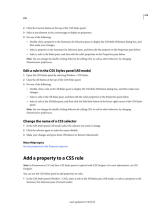 212
CSS
Last updated 2/19/2015
2 Click the Current button at the top of the CSS Styles panel.
3 Select a text element in the current page to display its properties.
4 Do one of the following:
• Double-click a property in the Summary for Selection pane to display the CSS Rule Definition dialog box, and
then make your changes.
• Select a property in the Summary for Selection pane, and then edit the property in the Properties pane below.
• Select a rule in the Rules pane, and then edit the rule’s properties in the Properties pane below.
Note: You can change the double-clicking behavior for editing CSS, as well as other behaviors, by changing
Dreamweaver preferences.
Edit a rule in the CSS Styles panel (All mode)
1 Open the CSS Styles panel by selecting Window > CSS Styles.
2 Click the All button at the top of the CSS Styles panel.
3 Do one of the following:
• Double-click a rule in the All Rules pane to display the CSS Rule Definition dialog box, and then make your
changes.
• Select a rule in the All Rules pane, and then edit the rule’s properties in the Properties pane below.
• Select a rule in the All Rules pane, and then click the Edit Style button in the lower-right corner of the CSS Styles
panel.
Note: You can change the double-clicking behavior for editing CSS, as well as other behaviors, by changing
Dreamweaver preferences.
Change the name of a CSS selector
1 In the CSS Styles panel (All mode) select the selector you want to change.
2 Click the selector again to make the name editable.
3 Make your changes and press Enter (Windows) or Return (Macintosh).
More Help topics
Set text properties in the Property inspector
Add a property to a CSS rule
Note: In Dreamweaver CC and later, CSS Styles panel is replaced with CSS Designer. For more information, see CSS
Designer.
You can use the CSS Styles panel to add properties to rules.
1 In the CSS Styles panel (Window > CSS), select a rule in the All Rules pane (All mode), or select a property in the
Summary for Selection pane (Current mode).
 