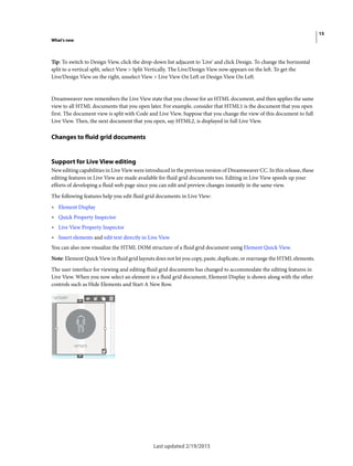 15
What's new
Last updated 2/19/2015
Tip: To switch to Design View, click the drop-down list adjacent to 'Live' and click Design. To change the horizontal
split to a vertical split, select View > Split Vertically. The Live/Design View now appears on the left. To get the
Live/Design View on the right, unselect View > Live View On Left or Design View On Left.
Dreamweaver now remembers the Live View state that you choose for an HTML document, and then applies the same
view to all HTML documents that you open later. For example, consider that HTML1 is the document that you open
first. The document view is split with Code and Live View. Suppose that you change the view of this document to full
Live View. Then, the next document that you open, say HTML2, is displayed in full Live View.
Changes to fluid grid documents
Support for Live View editing
New editing capabilities in Live View were introduced in the previous version of Dreamweaver CC. In this release, these
editing features in Live View are made available for fluid grid documents too. Editing in Live View speeds up your
efforts of developing a fluid web page since you can edit and preview changes instantly in the same view.
The following features help you edit fluid grid documents in Live View:
• Element Display
• Quick Property Inspector
• Live View Property Inspector
• Insert elements and edit text directly in Live View
You can also now visualize the HTML DOM structure of a fluid grid document using Element Quick View.
Note: Element Quick View in fluid grid layouts does not let you copy, paste, duplicate, or rearrange the HTML elements.
The user interface for viewing and editing fluid grid documents has changed to accommodate the editing features in
Live View. When you now select an element in a fluid grid document, Element Display is shown along with the other
controls such as Hide Elements and Start A New Row.
 