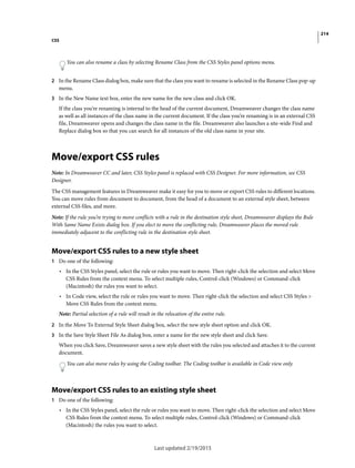 214
CSS
Last updated 2/19/2015
You can also rename a class by selecting Rename Class from the CSS Styles panel options menu.
2 In the Rename Class dialog box, make sure that the class you want to rename is selected in the Rename Class pop-up
menu.
3 In the New Name text box, enter the new name for the new class and click OK.
If the class you’re renaming is internal to the head of the current document, Dreamweaver changes the class name
as well as all instances of the class name in the current document. If the class you’re renaming is in an external CSS
file, Dreamweaver opens and changes the class name in the file. Dreamweaver also launches a site-wide Find and
Replace dialog box so that you can search for all instances of the old class name in your site.
Move/export CSS rules
Note: In Dreamweaver CC and later, CSS Styles panel is replaced with CSS Designer. For more information, see CSS
Designer.
The CSS management features in Dreamweaver make it easy for you to move or export CSS rules to different locations.
You can move rules from document to document, from the head of a document to an external style sheet, between
external CSS files, and more.
Note: If the rule you’re trying to move conflicts with a rule in the destination style sheet, Dreamweaver displays the Rule
With Same Name Exists dialog box. If you elect to move the conflicting rule, Dreamweaver places the moved rule
immediately adjacent to the conflicting rule in the destination style sheet.
Move/export CSS rules to a new style sheet
1 Do one of the following:
• In the CSS Styles panel, select the rule or rules you want to move. Then right-click the selection and select Move
CSS Rules from the context menu. To select multiple rules, Control-click (Windows) or Command-click
(Macintosh) the rules you want to select.
• In Code view, select the rule or rules you want to move. Then right-click the selection and select CSS Styles >
Move CSS Rules from the context menu.
Note: Partial selection of a rule will result in the relocation of the entire rule.
2 In the Move To External Style Sheet dialog box, select the new style sheet option and click OK.
3 In the Save Style Sheet File As dialog box, enter a name for the new style sheet and click Save.
When you click Save, Dreamweaver saves a new style sheet with the rules you selected and attaches it to the current
document.
You can also move rules by using the Coding toolbar. The Coding toolbar is available in Code view only.
Move/export CSS rules to an existing style sheet
1 Do one of the following:
• In the CSS Styles panel, select the rule or rules you want to move. Then right-click the selection and select Move
CSS Rules from the context menu. To select multiple rules, Control-click (Windows) or Command-click
(Macintosh) the rules you want to select.
 
