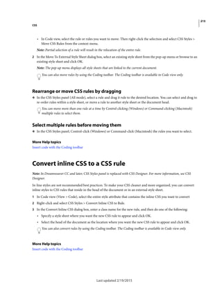 215
CSS
Last updated 2/19/2015
• In Code view, select the rule or rules you want to move. Then right-click the selection and select CSS Styles >
Move CSS Rules from the context menu.
Note: Partial selection of a rule will result in the relocation of the entire rule.
2 In the Move To External Style Sheet dialog box, select an existing style sheet from the pop-up menu or browse to an
existing style sheet and click OK.
Note: The pop-up menu displays all style sheets that are linked to the current document.
You can also move rules by using the Coding toolbar. The Coding toolbar is available in Code view only.
Rearrange or move CSS rules by dragging
❖ In the CSS Styles panel (All mode), select a rule and drag it rule to the desired location. You can select and drag to
re-order rules within a style sheet, or move a rule to another style sheet or the document head.
You can move more than one rule at a time by Control-clicking (Windows) or Command-clicking (Macintosh)
multiple rules to select them.
Select multiple rules before moving them
❖ In the CSS Styles panel, Control-click (Windows) or Command-click (Macintosh) the rules you want to select.
More Help topics
Insert code with the Coding toolbar
Convert inline CSS to a CSS rule
Note: In Dreamweaver CC and later, CSS Styles panel is replaced with CSS Designer. For more information, see CSS
Designer.
In-line styles are not recommended best practices. To make your CSS cleaner and more organized, you can convert
inline styles to CSS rules that reside in the head of the document or in an external style sheet.
1 In Code view (View > Code), select the entire style attribute that contains the inline CSS you want to convert
2 Right-click and select CSS Styles > Convert Inline CSS to Rule.
3 In the Convert Inline CSS dialog box, enter a class name for the new rule, and then do one of the following:
• Specify a style sheet where you want the new CSS rule to appear and click OK.
• Select the head of the document as the location where you want the new CSS rule to appear and click OK.
You can also convert rules by using the Coding toolbar. The Coding toolbar is available in Code view only.
More Help topics
Insert code with the Coding toolbar
 