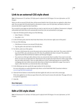 216
CSS
Last updated 2/19/2015
Link to an external CSS style sheet
Note: In Dreamweaver CC and later, CSS Styles panel is replaced with CSS Designer. For more information, see CSS
Designer.
When you edit an external CSS style sheet, all documents linked to that CSS style sheet are updated to reflect those
edits. You can export the CSS styles found in a document to create a new CSS style sheet, and attach or link to an
external style sheet to apply the styles found there.
You can attach to your pages any style sheet that you create or copy into your site. In addition, Dreamweaver is shipped
with prebuilt style sheets that can be automatically moved into your site and attached to your pages.
1 Open the CSS Styles panel by doing one of the following:
• Select Window > CSS Styles.
• Press Shift + F11.
2 In the CSS Styles panel, click the Attach Style Sheet button. (It’s in the lower-right corner of the panel.)
3 Do one of the following:
• Click Browse to browse to an external CSS style sheet.
• Type the path to the style sheet in the File/URL box.
4 For Add As, select one of the options:
• To create a link between the current document and an external style sheet, select Link. This creates a link href
tag in the HTML code, and references the URL where the published style sheet is located. This method is
supported by both Microsoft Internet Explorer and Netscape Navigator.
• You cannot use a link tag to add a reference from one external style sheet to another. If you want to nest style
sheets, you must use an import directive. Most browsers also recognize the import directive within a page (rather
than just within style sheets). There are subtle differences in how conflicting properties are resolved when
overlapping rules exist within external style sheets that are linked versus imported to a page. If you want to
import, rather than link to, an external style sheet, select Import.
5 In the Media pop-up menu, specify the target medium for the style sheet.
For more information on media-dependent style sheets, see the World Wide Web Consortium website at
www.w3.org/TR/CSS21/media.html.
6 Click the Preview button to verify that the style sheet applies the styles you want to the current page.
If the styles applied are not what you expect them to be, click Cancel to remove the style sheet. The page will revert
to its previous appearance.
7 Click OK.
More Help topics
Create a page based on a Dreamweaver sample file
Edit a CSS style sheet
Note: In Dreamweaver CC and later, CSS Styles panel is replaced with CSS Designer. For more information, see CSS
Designer.
 
