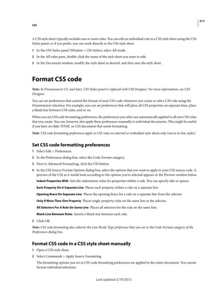 217
CSS
Last updated 2/19/2015
A CSS style sheet typically includes one or more rules. You can edit an individual rule in a CSS style sheet using the CSS
Styles panel, or if you prefer, you can work directly in the CSS style sheet.
1 In the CSS Styles panel (Window > CSS Styles), select All mode.
2 In the All rules pane, double-click the name of the style sheet you want to edit.
3 In the Document window, modify the style sheet as desired, and then save the style sheet.
Format CSS code
Note: In Dreamweaver CC and later, CSS Styles panel is replaced with CSS Designer. For more information, see CSS
Designer.
You can set preferences that control the format of your CSS code whenever you create or edit a CSS rule using the
Dreamweaver interface. For example, you can set preferences that will place all CSS properties on separate lines, place
a blank line between CSS rules, and so on.
When you set CSS code formatting preferences, the preferences you select are automatically applied to all new CSS rules
that you create. You can, however, also apply these preferences manually to individual documents. This might be useful
if you have an older HTML or CSS document that needs formatting.
Note: CSS code formatting preferences apply to CSS rules in external or embedded style sheets only (not to in-line styles)
Set CSS code formatting preferences
1 Select Edit > Preferences.
2 In the Preferences dialog box, select the Code Format category.
3 Next to Advanced Formatting, click the CSS button.
4 In the CSS Source Format Options dialog box, select the options that you want to apply to your CSS source code. A
preview of the CSS as it would look according to the options you’ve selected appears in the Preview window below.
Indent Properties With Sets the indentation value for properties within a rule. You can specify tabs or spaces.
Each Property On A Separate Line Places each property within a rule on a separate line.
Opening Brace On Separate Line Places the opening brace for a rule on a separate line from the selector.
Only If More Than One Property Places single-property rules on the same line as the selector.
All Selectors For A Rule On Same Line Places all selectors for the rule on the same line.
Blank Line Between Rules Inserts a blank line between each rule.
5 Click OK.
Note: CSS code formatting also inherits the Line Break Type preference that you set in the Code Format category of the
Preferences dialog box.
Format CSS code in a CSS style sheet manually
1 Open a CSS style sheet.
2 Select Commands > Apply Source Formatting.
The formatting options you set in CSS code formatting preferences are applied to the entire document. You cannot
format individual selections.
 