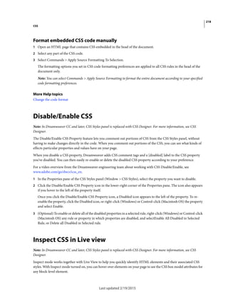 218
CSS
Last updated 2/19/2015
Format embedded CSS code manually
1 Open an HTML page that contains CSS embedded in the head of the document.
2 Select any part of the CSS code.
3 Select Commands > Apply Source Formatting To Selection.
The formatting options you set in CSS code formatting preferences are applied to all CSS rules in the head of the
document only.
Note: You can select Commands > Apply Source Formatting to format the entire document according to your specified
code formatting preferences.
More Help topics
Change the code format
Disable/Enable CSS
Note: In Dreamweaver CC and later, CSS Styles panel is replaced with CSS Designer. For more information, see CSS
Designer.
The Disable/Enable CSS Property feature lets you comment out portions of CSS from the CSS Styles panel, without
having to make changes directly in the code. When you comment out portions of the CSS, you can see what kinds of
effects particular properties and values have on your page.
When you disable a CSS property, Dreamweaver adds CSS comment tags and a [disabled] label to the CSS property
you’ve disabled. You can then easily re-enable or delete the disabled CSS property according to your preference.
For a video overview from the Dreamweaver engineering team about working with CSS Disable/Enable, see
www.adobe.com/go/dwcs5css_en.
1 In the Properties pane of the CSS Styles panel (Window > CSS Styles), select the property you want to disable.
2 Click the Disable/Enable CSS Property icon in the lower-right corner of the Properties pane. The icon also appears
if you hover to the left of the property itself.
Once you click the Disable/Enable CSS Property icon, a Disabled icon appears to the left of the property. To re-
enable the property, click the Disabled icon, or right-click (Windows) or Control-click (Macintosh OS) the property
and select Enable.
3 (Optional) To enable or delete all of the disabled properties in a selected rule, right-click (Windows) or Control-click
(Macintosh OS) any rule or property in which properties are disabled, and selectEnable All Disabled in Selected
Rule, or Delete all Disabled in Selected rule.
Inspect CSS in Live view
Note: In Dreamweaver CC and later, CSS Styles panel is replaced with CSS Designer. For more information, see CSS
Designer.
Inspect mode works together with Live View to help you quickly identify HTML elements and their associated CSS
styles. With Inspect mode turned on, you can hover over elements on your page to see the CSS box model attributes for
any block-level element.
 