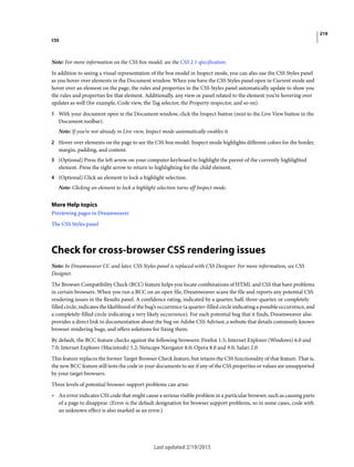 219
CSS
Last updated 2/19/2015
Note: For more information on the CSS box model, see the CSS 2.1 specification.
In addition to seeing a visual representation of the box model in Inspect mode, you can also use the CSS Styles panel
as you hover over elements in the Document window. When you have the CSS Styles panel open in Current mode and
hover over an element on the page, the rules and properties in the CSS Styles panel automatically update to show you
the rules and properties for that element. Additionally, any view or panel related to the element you’re hovering over
updates as well (for example, Code view, the Tag selector, the Property inspector, and so on).
1 With your document open in the Document window, click the Inspect button (next to the Live View button in the
Document toolbar).
Note: If you’re not already in Live view, Inspect mode automatically enables it.
2 Hover over elements on the page to see the CSS box model. Inspect mode highlights different colors for the border,
margin, padding, and content.
3 (Optional) Press the left arrow on your computer keyboard to highlight the parent of the currently highlighted
element. Press the right arrow to return to highlighting for the child element.
4 (Optional) Click an element to lock a highlight selection.
Note: Clicking an element to lock a highlight selection turns off Inspect mode.
More Help topics
Previewing pages in Dreamweaver
The CSS Styles panel
Check for cross-browser CSS rendering issues
Note: In Dreamweaver CC and later, CSS Styles panel is replaced with CSS Designer. For more information, see CSS
Designer.
The Browser Compatibility Check (BCC) feature helps you locate combinations of HTML and CSS that have problems
in certain browsers. When you run a BCC on an open file, Dreamweaver scans the file and reports any potential CSS
rendering issues in the Results panel. A confidence rating, indicated by a quarter, half, three-quarter, or completely
filled circle, indicates the likelihood of the bug’s occurrence (a quarter-filled circle indicating a possible occurrence, and
a completely-filled circle indicating a very likely occurrence). For each potential bug that it finds, Dreamweaver also
provides a direct link to documentation about the bug on Adobe CSS Advisor, a website that details commonly known
browser rendering bugs, and offers solutions for fixing them.
By default, the BCC feature checks against the following browsers: Firefox 1.5; Internet Explorer (Windows) 6.0 and
7.0; Internet Explorer (Macintosh) 5.2; Netscape Navigator 8.0; Opera 8.0 and 9.0; Safari 2.0.
This feature replaces the former Target Browser Check feature, but retains the CSS functionality of that feature. That is,
the new BCC feature still tests the code in your documents to see if any of the CSS properties or values are unsupported
by your target browsers.
Three levels of potential browser-support problems can arise:
• An error indicates CSS code that might cause a serious visible problem in a particular browser, such as causing parts
of a page to disappear. (Error is the default designation for browser support problems, so in some cases, code with
an unknown effect is also marked as an error.)
 