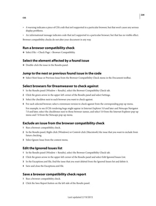220
CSS
Last updated 2/19/2015
• A warning indicates a piece of CSS code that isn’t supported in a particular browser, but that won’t cause any serious
display problems.
• An informational message indicates code that isn’t supported in a particular browser, but that has no visible effect.
Browser compatibility checks do not alter your document in any way.
Run a browser compatibility check
❖ Select File > Check Page > Browser Compatibility.
Select the element affected by a found issue
❖ Double-click the issue in the Results panel.
Jump to the next or previous found issue in the code
❖ Select Next Issue or Previous Issue from the Browser Compatibility Check menu in the Document toolbar.
Select browsers for Dreamweaver to check against
1 In the Results panel (Window > Results), select the Browser Compatibility Check tab.
2 Click the green arrow in the upper-left corner of the Results panel and select Settings.
3 Select the checkbox next to each browser you want to check against.
4 For each selected browser, select a minimum version to check against from the corresponding pop-up menu.
For example, to see if CSS rendering bugs might appear in Internet Explorer 5.0 and later and Netscape Navigator
7.0 and later, select the checkboxes next to those browser names, and select 5.0 from the Internet Explorer pop-up
menu and 7.0 from the Netscape pop-up menu.
Exclude an issue from the browser compatibility check
1 Run a browser compatibility check.
2 In the Results panel, Right-click (Windows) or Control-click (Macintosh) the issue that you want to exclude from
future checking.
3 Select Ignore Issue from the context menu.
Edit the Ignored Issues list
1 In the Results panel (Window > Results), select the Browser Compatibility Check tab.
2 Click the green arrow in the upper-left corner of the Results panel and select Edit Ignored Issues List.
3 In the Exceptions.xml file, find the issue that you want deleted from the Ignored Issues list and delete it.
4 Save and close the Exceptions.xml file.
Save a browser compatibility check report
1 Run a browser compatibility check.
2 Click the Save Report button on the left side of the Results panel.
 
