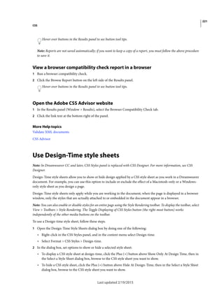 221
CSS
Last updated 2/19/2015
Hover over buttons in the Results panel to see button tool tips.
Note: Reports are not saved automatically; if you want to keep a copy of a report, you must follow the above procedure
to save it.
View a browser compatibility check report in a browser
1 Run a browser compatibility check.
2 Click the Browse Report button on the left side of the Results panel.
Hover over buttons in the Results panel to see button tool tips.
Open the Adobe CSS Advisor website
1 In the Results panel (Window > Results), select the Browser Compatibility Check tab.
2 Click the link text at the bottom right of the panel.
More Help topics
Validate XML documents
CSS Advisor
Use Design-Time style sheets
Note: In Dreamweaver CC and later, CSS Styles panel is replaced with CSS Designer. For more information, see CSS
Designer.
Design-Time style sheets allow you to show or hide design applied by a CSS style sheet as you work in a Dreamweaver
document. For example, you can use this option to include or exclude the effect of a Macintosh-only or a Windows-
only style sheet as you design a page.
Design-Time style sheets only apply while you are working in the document; when the page is displayed in a browser
window, only the styles that are actually attached to or embedded in the document appear in a browser.
Note: You can also enable or disable styles for an entire page using the Style Rendering toolbar. To display the toolbar, select
View > Toolbars > Style Rendering. The Toggle Displaying of CSS Styles button (the right-most button) works
independently of the other media buttons on the toolbar.
To use a Design-time style sheet, follow these steps.
1 Open the Design-Time Style Sheets dialog box by doing one of the following:
• Right-click in the CSS Styles panel, and in the context menu select Design-time.
• Select Format > CSS Styles > Design-time.
2 In the dialog box, set options to show or hide a selected style sheet:
• To display a CSS style sheet at design-time, click the Plus (+) button above Show Only At Design Time, then in
the Select a Style Sheet dialog box, browse to the CSS style sheet you want to show.
• To hide a CSS style sheet, click the Plus (+) button above Hide At Design-Time, then in the Select a Style Sheet
dialog box, browse to the CSS style sheet you want to show.
 