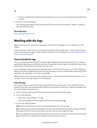 222
CSS
Last updated 2/19/2015
• To remove a style sheet from either list, click the style sheet you want to remove, then click the appropriate Minus
(–) button.
3 Click OK to close the dialog box.
The CSS Styles panel updates with the selected style sheet’s name along with an indicator, “hidden” or “design,” to
reflect the style sheet’s status.
More Help topics
Style Rendering toolbar overview
Working with div tags
Note: In Dreamweaver CC and later, CSS Styles panel is replaced with CSS Designer. For more information, see CSS
Designer.
(Creative Cloud users only): Seven new semantic tags are available when you select Insert > Layout. The new tags are :
Article, Aside, HGroup, Navigation, Section, Header, and Footer. For more information, see Insert HTML5 semantic
elements from the Insert panel.
Insert and edit div tags
You can create page layouts by manually inserting div tags and applying CSS positioning styles to them. A div tag is a
tag that defines logical divisions within the content of a web page. You can use div tags to center blocks of content, create
column effects, create different areas of color, and much more.
If you’re unfamiliar using div tags and Cascading Style Sheets (CSS) to create web pages, you can create a CSS layout
based on one of the pre-designed layouts that come with Dreamweaver. If you’re uncomfortable working with CSS, but
are familiar with using tables, you can also try using tables.
Note: Dreamweaver treats all div tags with an absolute position as AP elements (absolutely positioned elements), even if
you didn’t create those div tags using the AP Div drawing tool.
Insert div tags
You can use div tags to create CSS layout blocks and position them in your document. This is useful if you have an
existing CSS style sheet with positioning styles attached to your document. Dreamweaver enables you to quickly insert
a div tag and apply existing styles to it.
1 In the Document window, place the insertion point where you want the div tag to appear.
2 Do one of the following:
• Select Insert > Layout Objects > Div Tag.
• In the Layout category of the Insert panel, click the Insert Div Tag button .
3 Set any of the following options:
Insert Lets you select the location of the div tag and the tag name if it is not a new tag.
Class Displays the class style currently applied to the tag. If you attached a style sheet, classes defined in that style
sheet appear in the list. Use this pop-up menu to select the style you want to apply to the tag.
ID Lets you change the name used to identify the div tag. If you attached a style sheet, IDs defined in that style sheet
appear in the list. IDs for blocks that are already in your document are not listed.
 