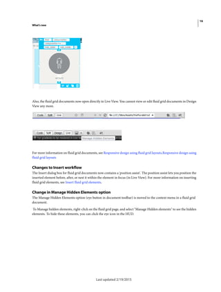 16
What's new
Last updated 2/19/2015
Also, the fluid grid documents now open directly in Live View. You cannot view or edit fluid grid documents in Design
View any more.
For more information on fluid grid documents, see Responsive design using fluid grid layouts.Responsive design using
fluid grid layouts
Changes to Insert workflow
The Insert dialog box for fluid grid documents now contains a 'position assist'. The position assist lets you position the
inserted element before, after, or nest it within the element in focus (in Live View). For more information on inserting
fluid grid elements, see Insert fluid grid elements.
Change in Manage Hidden Elements option
The Manage Hidden Elements option (eye button in document toolbar) is moved to the context menu in a fluid grid
document.
To Manage hidden elements, right-click on the fluid grid page, and select "Manage Hidden elements" to see the hidden
elements. To hide these elements, you can click the eye icon in the HUD.
 