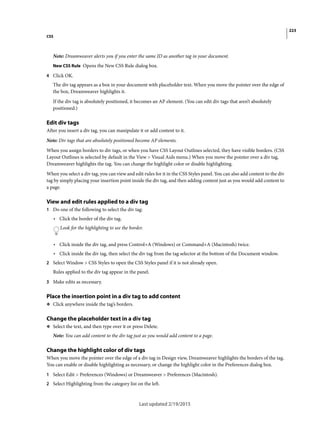 223
CSS
Last updated 2/19/2015
Note: Dreamweaver alerts you if you enter the same ID as another tag in your document.
New CSS Rule Opens the New CSS Rule dialog box.
4 Click OK.
The div tag appears as a box in your document with placeholder text. When you move the pointer over the edge of
the box, Dreamweaver highlights it.
If the div tag is absolutely positioned, it becomes an AP element. (You can edit div tags that aren’t absolutely
positioned.)
Edit div tags
After you insert a div tag, you can manipulate it or add content to it.
Note: Div tags that are absolutely positioned become AP elements.
When you assign borders to div tags, or when you have CSS Layout Outlines selected, they have visible borders. (CSS
Layout Outlines is selected by default in the View > Visual Aids menu.) When you move the pointer over a div tag,
Dreamweaver highlights the tag. You can change the highlight color or disable highlighting.
When you select a div tag, you can view and edit rules for it in the CSS Styles panel. You can also add content to the div
tag by simply placing your insertion point inside the div tag, and then adding content just as you would add content to
a page.
View and edit rules applied to a div tag
1 Do one of the following to select the div tag:
• Click the border of the div tag.
Look for the highlighting to see the border.
• Click inside the div tag, and press Control+A (Windows) or Command+A (Macintosh) twice.
• Click inside the div tag, then select the div tag from the tag selector at the bottom of the Document window.
2 Select Window > CSS Styles to open the CSS Styles panel if it is not already open.
Rules applied to the div tag appear in the panel.
3 Make edits as necessary.
Place the insertion point in a div tag to add content
❖ Click anywhere inside the tag’s borders.
Change the placeholder text in a div tag
❖ Select the text, and then type over it or press Delete.
Note: You can add content to the div tag just as you would add content to a page.
Change the highlight color of div tags
When you move the pointer over the edge of a div tag in Design view, Dreamweaver highlights the borders of the tag.
You can enable or disable highlighting as necessary, or change the highlight color in the Preferences dialog box.
1 Select Edit > Preferences (Windows) or Dreamweaver > Preferences (Macintosh).
2 Select Highlighting from the category list on the left.
 