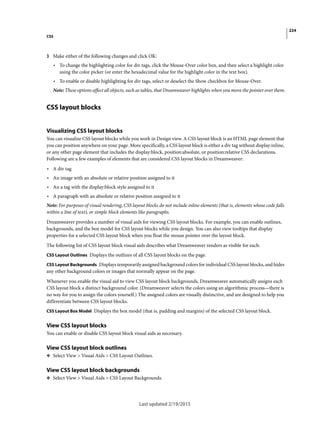 224
CSS
Last updated 2/19/2015
3 Make either of the following changes and click OK:
• To change the highlighting color for div tags, click the Mouse-Over color box, and then select a highlight color
using the color picker (or enter the hexadecimal value for the highlight color in the text box).
• To enable or disable highlighting for div tags, select or deselect the Show checkbox for Mouse-Over.
Note: These options affect all objects, such as tables, that Dreamweaver highlights when you move the pointer over them.
CSS layout blocks
Visualizing CSS layout blocks
You can visualize CSS layout blocks while you work in Design view. A CSS layout block is an HTML page element that
you can position anywhere on your page. More specifically, a CSS layout block is either a div tag without display:inline,
or any other page element that includes the display:block, position:absolute, or position:relative CSS declarations.
Following are a few examples of elements that are considered CSS layout blocks in Dreamweaver:
• A div tag
• An image with an absolute or relative position assigned to it
• An a tag with the display:block style assigned to it
• A paragraph with an absolute or relative position assigned to it
Note: For purposes of visual rendering, CSS layout blocks do not include inline elements (that is, elements whose code falls
within a line of text), or simple block elements like paragraphs.
Dreamweaver provides a number of visual aids for viewing CSS layout blocks. For example, you can enable outlines,
backgrounds, and the box model for CSS layout blocks while you design. You can also view tooltips that display
properties for a selected CSS layout block when you float the mouse pointer over the layout block.
The following list of CSS layout block visual aids describes what Dreamweaver renders as visible for each:
CSS Layout Outlines Displays the outlines of all CSS layout blocks on the page.
CSS Layout Backgrounds Displays temporarily assigned background colors for individual CSS layout blocks, and hides
any other background colors or images that normally appear on the page.
Whenever you enable the visual aid to view CSS layout block backgrounds, Dreamweaver automatically assigns each
CSS layout block a distinct background color. (Dreamweaver selects the colors using an algorithmic process—there is
no way for you to assign the colors yourself.) The assigned colors are visually distinctive, and are designed to help you
differentiate between CSS layout blocks.
CSS Layout Box Model Displays the box model (that is, padding and margins) of the selected CSS layout block.
View CSS layout blocks
You can enable or disable CSS layout block visual aids as necessary.
View CSS layout block outlines
❖ Select View > Visual Aids > CSS Layout Outlines.
View CSS layout block backgrounds
❖ Select View > Visual Aids > CSS Layout Backgrounds.
 