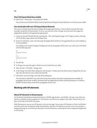 225
CSS
Last updated 2/19/2015
View CSS layout block box models
❖ Select View > Visual Aids > CSS Layout Box Model.
You can also access CSS layout block visual aid options by clicking the Visual Aids button on the Document toolbar.
Use visual aids with non-CSS layout block elements
You can use a Design-time style sheet to display the backgrounds, borders, or box model for elements that aren’t
normally considered CSS layout blocks. To do so, you must first create a Design-time style sheet that assigns the
display:block attribute to the appropriate page element.
1 Create an external CSS style sheet by selecting File > New, selecting Basic page in the Category column, selecting
CSS in the Basic page column, and clicking Create.
2 In the new style sheet, create rules that assign the display:block attribute to the page elements you want to display as
CSS layout blocks.
For example, if you wanted to display a background color for paragraphs and list items, you could create a style sheet
with the following rules:
p{
display:block;
}
li{
display:block;
}
3 Save the file.
4 In Design view, open the page to which you want to attach the new styles.
5 Select Format > CSS Styles > Design-time.
6 In the Design-time Style Sheets dialog box, click the plus (+) button above the Show Only at Design Time text box,
select the style sheet you just created, and click OK.
7 Click OK to close the Design-time Style Sheets dialog box.
The style sheet is attached to your document. If you had created a style sheet using the previous example, all
paragraphs and list items would be formatted with the display:block attribute, thereby allowing you to enable or
disable CSS layout block visual aids for paragraphs and list items.
Working with AP elements
About AP elements in Dreamweaver
An AP element (absolutely positioned element) is an HTML page element—specifically, a div tag, or any other tag—
that has an absolute position assigned to it. AP elements can contain text, images, or any other content that you can
place in the body of an HTML document.
With Dreamweaver, you can use AP elements to lay out your page. You can place AP elements in front of and behind
each other, hide some AP elements while showing others, and move AP elements across the screen. You can place a
background image in one AP element, then place a second AP element, containing text with a transparent background,
in front of that.
 