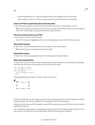 227
CSS
Last updated 2/19/2015
• Control-drag (Windows) or Command-drag (Macintosh) to draw multiple AP Divs consecutively.
You can continue to draw new AP Divs as long as you do not release the Control or Command key.
Insert an AP Div at a particular place in the document
❖ Place the insertion point in the Document window, and then select Insert > Layout Objects > AP Div.
Note: This procedure places the tag for the AP Div wherever you clicked in the Document window. The visual rendering
of the AP Div may thus affect other page elements (like text) that surround it.
Place the insertion point in an AP Div
❖ Click anywhere inside the AP Div’s borders.
The AP Div’s borders are highlighted, and the selection handle appears, but the AP Div itself is not selected.
Show AP Div borders
❖ Select View > Visual Aids and select either AP Div Outlines or CSS Layout Outlines.
Note: Selecting both options simultaneously has the same effect.
Hide AP Div borders
❖ Select View > Visual Aids and deselect both AP Div Outlines and CSS Layout Outlines.
Work with nested AP Divs
A nested AP Div is an AP Div that has code contained within the tags of another AP Div. For example, the following
code shows two AP Divs that are not nested, and two AP Divs that are nested:
<div id="apDiv1"></div>
<div id="apDiv2"></div>
<div id="apDiv3">
<div id="apDiv4"></div>
</div>
The graphical depiction for either set of AP Divs might look as follows:
In the first set of div tags, one div is sitting on top of the other on the page. In the second set, the apDiv4 div is actually
inside of the apDiv3 div. (You can change AP Div stacking order in the AP Elements panel.)
Nesting is often used to group AP Divs together. A nested AP Div moves with its parent AP Div and can be set to inherit
visibility from its parent.
You can enable the Nesting option to automatically nest when you draw an AP Div starting inside another AP Div. To
draw inside or over another AP Div, you must also have the Prevent Overlaps option deselected.
 